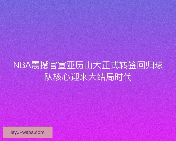 NBA震撼官宣亚历山大正式转签回归球队核心迎来大结局时代