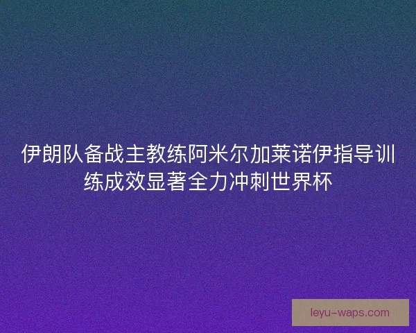 伊朗队备战主教练阿米尔加莱诺伊指导训练成效显著全力冲刺世界杯 伊朗队备战主教练阿米尔加莱诺伊指导训练成效显著全力冲刺世界杯