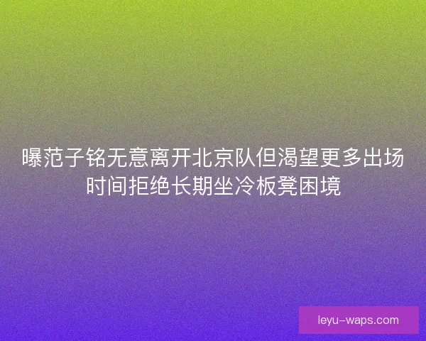 曝范子铭无意离开北京队但渴望更多出场时间拒绝长期坐冷板凳困境